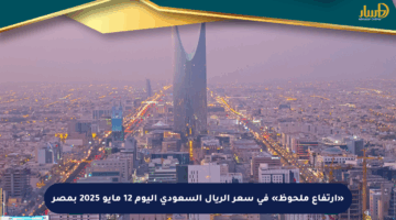 «ارتفاع ملحوظ» في سعر الريال السعودي اليوم 12 مايو 2025 بمصر